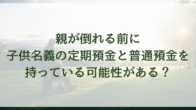 親が倒れる前に子供名義の定期預金と普通預金を持っている可能性がある？