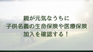 親が元気なうちに子供名義の生命保険や医療保険加入を確認する！