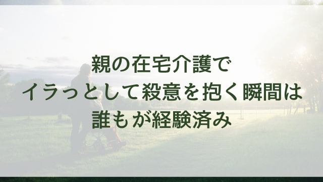 親の在宅介護でイラっとして殺意を抱く瞬間は誰もが経験済み