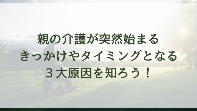 親の介護が突然始まるきっかけやタイミングとなる3大原因を知ろう!
