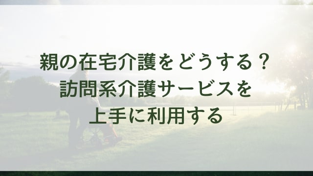 親の在宅介護をどうする?訪問系介護サービスを上手に利用する