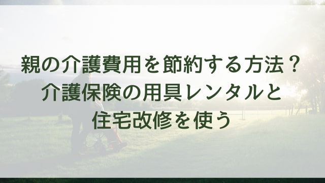 親の介護費用を節約する方法?介護保険の用具レンタルと住宅改修を使う