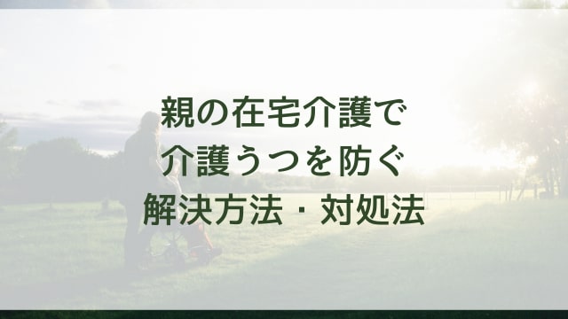 親の在宅介護で介護うつを防ぐ解決方法・対処法