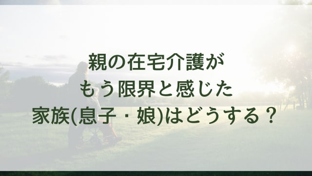 親の在宅介護がもう限界(無理)と感じた家族(息子・娘)はどうする？具体的な対処方法を紹介